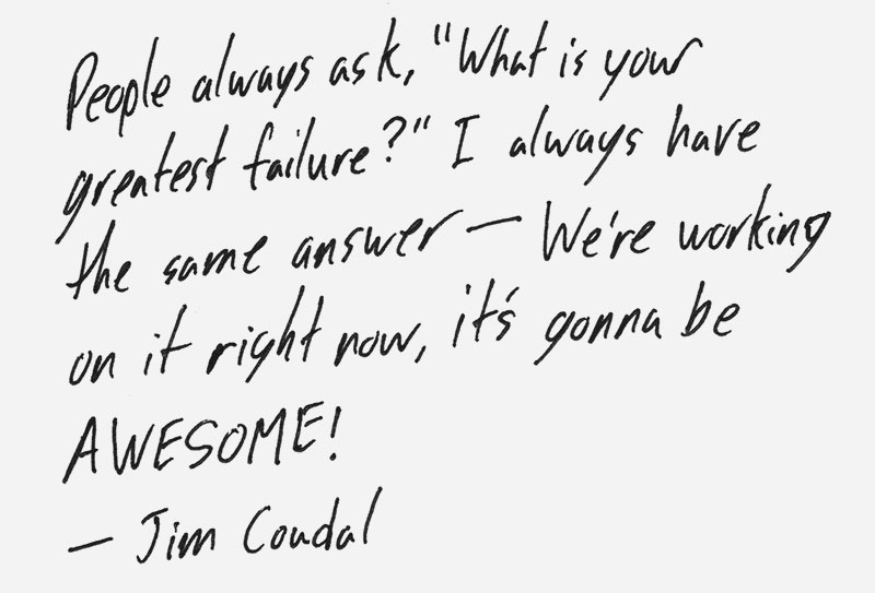 People always ask, What is your greatest failure? I always have the same answer – We're working on it right now, it's gonna be awesome! – Jim Coudal