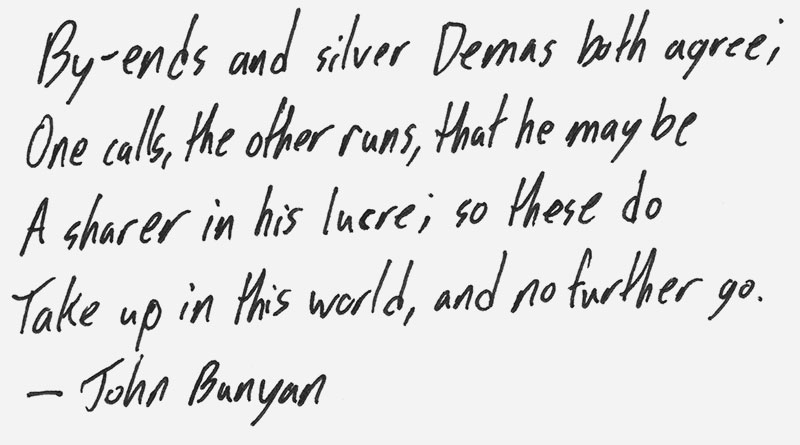 By-ends and silver Demas both agree; One calls, the other runs, that he may be a sharer in his lucre; so these do take up in this world, and no further go. – John Bunyan